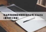 乐山开发定制区块链靠谱的公司[乐山2021重大开工项目]