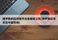 俄罗斯的区块链平台有哪些公司[俄罗斯区块币在中国市场]