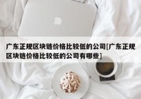 广东正规区块链价格比较低的公司[广东正规区块链价格比较低的公司有哪些]