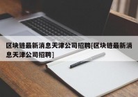 区块链最新消息天津公司招聘[区块链最新消息天津公司招聘]