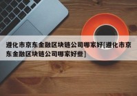 遵化市京东金融区块链公司哪家好[遵化市京东金融区块链公司哪家好些]